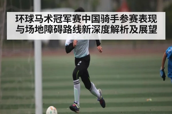环球马术冠军赛中国骑手参赛表现与场地障碍路线新深度解析及展望