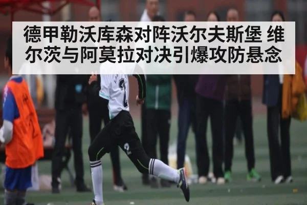 德甲勒沃库森对阵沃尔夫斯堡 维尔茨与阿莫拉对决引爆攻防悬念